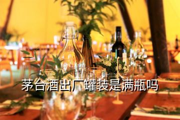 茅臺(tái)酒出廠罐裝是滿瓶嗎