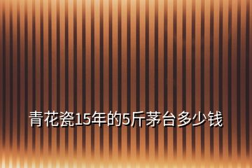 青花瓷15年的5斤茅臺多少錢