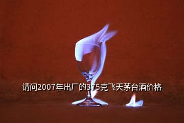 請問2007年出廠的375克飛天茅臺酒價格