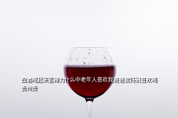 白酒喝起來苦辣為什么中老年人喜歡我爸爸就特別喜歡喝貴州貴