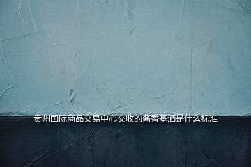 貴州國際商品交易中心交收的醬香基酒是什么標準