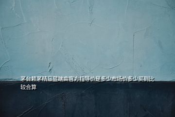 茅臺賴茅精品藍端曲官方指導價是多少市場價多少買到比較合算