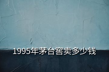 1995年茅臺窖賣多少錢