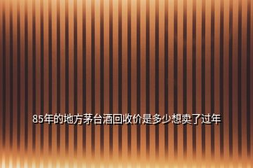 85年的地方茅臺(tái)酒回收價(jià)是多少想賣了過年