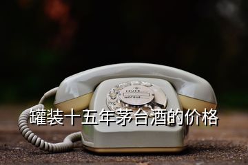 罐裝十五年茅臺(tái)酒的價(jià)格