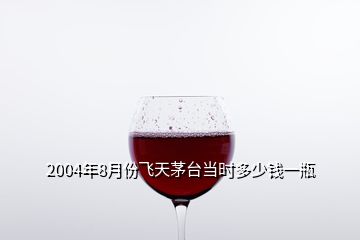 2004年8月份飛天茅臺當(dāng)時多少錢一瓶