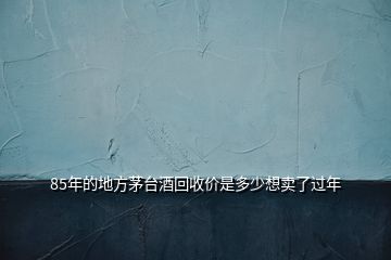 85年的地方茅臺酒回收價是多少想賣了過年