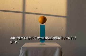 2010年生產(chǎn)的貴州飛天茅臺醬香型里面配有杯子什么的現(xiàn)在廣西