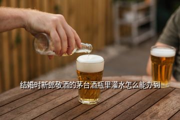 結(jié)婚時新郎敬酒的茅臺酒瓶里灌水怎么能辦到