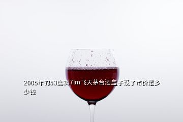 2005年的53度357lm飛天茅臺酒盒子沒了市價是多少錢