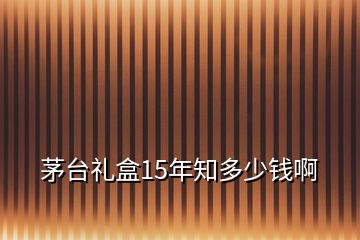 茅臺(tái)禮盒15年知多少錢啊