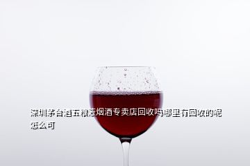 深圳茅臺(tái)酒五糧液煙酒專(zhuān)賣(mài)店回收嗎哪里有回收的呢怎么可