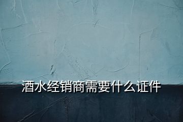 酒水經(jīng)銷商需要什么證件