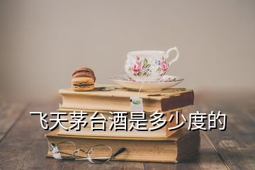 飛天茅臺(tái)酒是多少度的