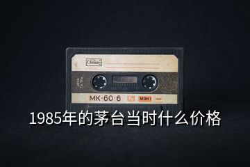 1985年的茅臺當時什么價格