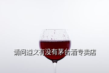 請問遵義有沒有茅臺酒專賣店