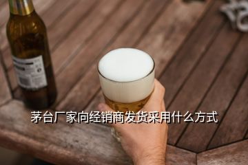 茅臺(tái)廠家向經(jīng)銷商發(fā)貨采用什么方式