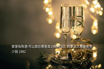 家里有陳酒 可以放在哪里賣1986年出廠的茅臺大概能賣多少錢 1982