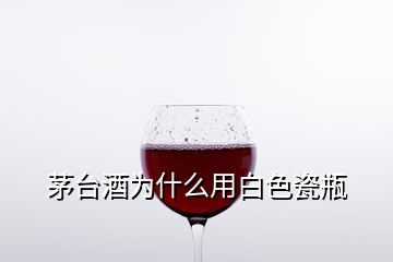 茅臺(tái)酒為什么用白色瓷瓶