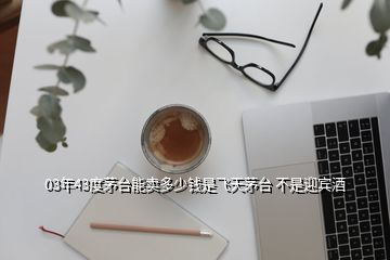 03年43度茅臺能賣多少錢是飛天茅臺 不是迎賓酒