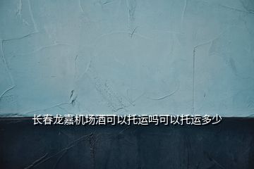 長春龍嘉機場酒可以托運嗎可以托運多少