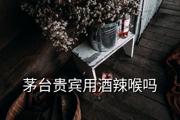 茅臺貴賓用酒辣喉嗎