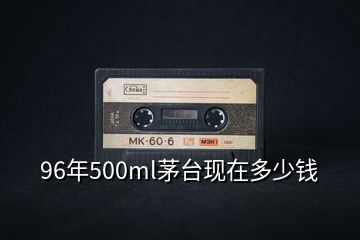 96年500ml茅臺現(xiàn)在多少錢