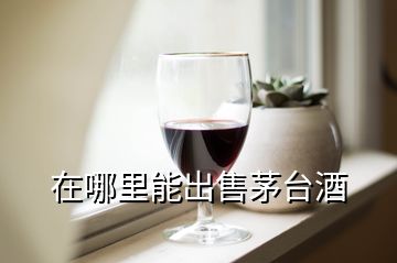 在哪里能出售茅臺酒