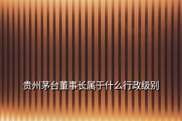 貴州茅臺董事長屬于什么行政級別