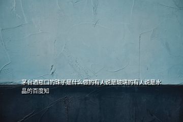 茅臺酒瓶口的珠子是什么做的有人說是玻璃的有人說是水晶的百度知