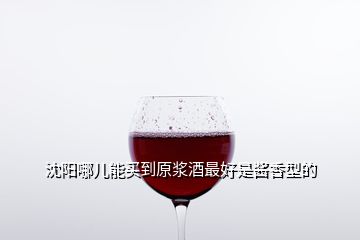 沈陽哪兒能買到原漿酒最好是醬香型的