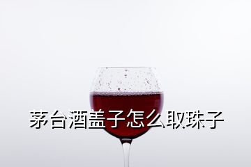 茅臺(tái)酒蓋子怎么取珠子