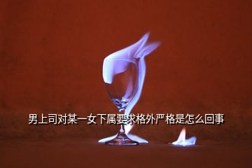 男上司對某一女下屬要求格外嚴格是怎么回事