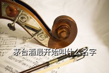 茅臺(tái)酒最開(kāi)始叫什么名字