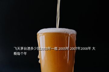 飛天茅臺(tái)酒多少錢2003年一瓶 2005年 2007年2008年 大概每個(gè)年