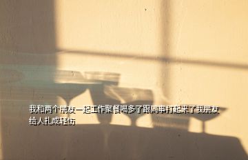 我和兩個朋友一起工作聚餐喝多了跟同事打起來了我朋友給人扎成輕傷