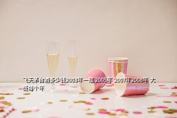 飛天茅臺(tái)酒多少錢2003年一瓶 2005年 2007年2008年 大概每個(gè)年