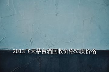 2013飛天茅臺酒回收價格53度價格