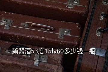 賴(lài)醬酒53度15lv60多少錢(qián)一瓶