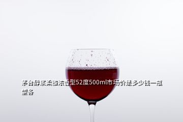 茅臺醇漿柔雅濃香型52度500ml市場價是多少錢一瓶望各