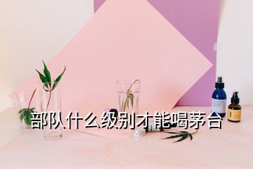 部隊(duì)什么級(jí)別才能喝茅臺(tái)