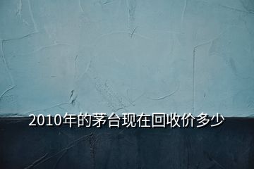 2010年的茅臺現(xiàn)在回收價多少