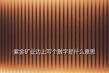 紫金礦業(yè)邊上寫個融字是什么意思