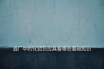 酒廠中的化驗員應具備哪些基礎知識