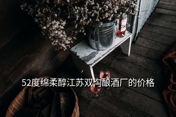 52度綿柔醇江蘇雙溝釀酒廠的價(jià)格