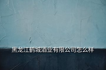 黑龍江鶴城酒業(yè)有限公司怎么樣