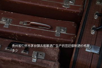 貴州省仁懷市茅臺鎮(zhèn)古窖釀酒廠生產的宮廷御制酒價格是多少