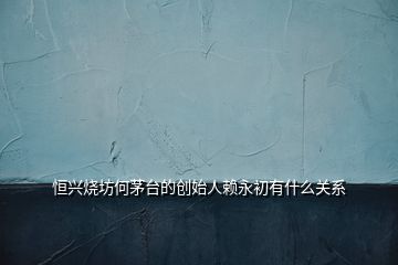 恒興燒坊何茅臺的創(chuàng)始人賴永初有什么關(guān)系