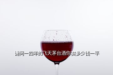 請問一四年的飛天茅臺酒你賣多少錢一平