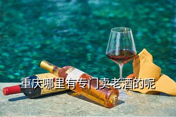 重慶哪里有專門賣老酒的呢